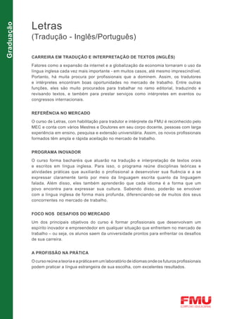 Letras
Graduação


            (Tradução - Inglês/Português)

            CARREIRA EM TRADUÇÃO E INTERPRETAÇÃO DE TEXTOS (INGLÊS)

            Fatores como a expansão da internet e a globalização da economia tornaram o uso da
            língua inglesa cada vez mais importante - em muitos casos, até mesmo imprescindível.
            Portanto, há muita procura por profissionais que a dominem. Assim, os tradutores
            e intérpretes encontram boas oportunidades no mercado de trabalho. Entre outras
            funções, eles são muito procurados para trabalhar no ramo editorial, traduzindo e
            revisando textos, e também para prestar serviços como intérpretes em eventos ou
            congressos internacionais.


            REFERÊNCIA NO MERCADO

            O curso de Letras, com habilitação para tradutor e intérprete da FMU é reconhecido pelo
            MEC e conta com vários Mestres e Doutores em seu corpo docente, pessoas com larga
            experiência em ensino, pesquisa e extensão universitária. Assim, os novos profissionais
            formados têm ampla e rápida aceitação no mercado de trabalho.


            PROGRAMA INOVADOR

            O curso forma bacharéis que atuarão na tradução e interpretação de textos orais
            e escritos em língua inglesa. Para isso, o programa reúne disciplinas teóricas e
            atividades práticas que auxiliarão o profissional a desenvolver sua fluência e a se
            expressar claramente tanto por meio da linguagem escrita quanto da linguagem
            falada. Além disso, eles também aprenderão que cada idioma é a forma que um
            povo encontra para expressar sua cultura. Sabendo disso, poderão se envolver
            com a língua inglesa de forma mais profunda, diferenciando-se de muitos dos seus
            concorrentes no mercado de trabalho.


            FOCO NOS DESAFIOS DO MERCADO

            Um dos principais objetivos do curso é formar profissionais que desenvolvam um
            espírito inovador e empreendedor em qualquer situação que enfrentem no mercado de
            trabalho – ou seja, os alunos saem da universidade prontos para enfrentar os desafios
            de sua carreira.


            A PROFISSÃO NA PRÁTICA

            O curso reúne a teoria e a prática em um laboratório de idiomas onde os futuros profissionais
            podem praticar a língua estrangeira de sua escolha, com excelentes resultados.
 