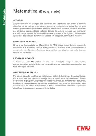 Matemática
Graduação

                                          (Bacharelado)

            CARREIRA

            As possibilidades de atuação dos bacharéis em Matemática vão desde a carreira
            científica até os mais diversos campos em que a modalidade se aplica. Por ser uma
            ciência que estuda as quantidades, o espaço e as relações lógicas e abstratas aplicadas
            aos símbolos, os matemáticos elaboram bancos de dados e fórmulas para interpretar
            e solucionar problemas de desenvolvimento de produtos e de logística, desenvolvem
            aplicações dos cálculos matemáticos usados em pesquisas, entre outras funções.


            REFERÊNCIA NO MERCADO

            O curso de Bacharelado em Matemática da FMU possui corpo docente altamente
            qualificado e é atualizado com os avanços científicos de sua área, cumprindo com o
            compromisso de formar profissionais competentes para atuarem nos mais diversos
            setores da sociedade.


            PROGRAMA INOVADOR

            A Graduação em Matemática oferece uma formação completa aos alunos,
            proporcionando o estudo de teorias matemáticas e as suas diversas aplicações em
            toda a duração do curso.


            A PROFISSÃO NA PRÁTICA

            Por serem bastante versáteis, os matemáticos podem trabalhar nas áreas econômica,
            física, financeira e de pesquisa, ou seja, bancos comerciais e de investimento, fundos
            de crédito e de poupança, seguradoras, bolsas de valores, de mercadorias e de futuros,
            indústrias e consultorias são campos de atuação dos bacharéis em Matemática, além
            de instituições de Ensino Fundamental e Médio, universidades, institutos de pesquisa
            científica e empresas de processamento de dados.
 