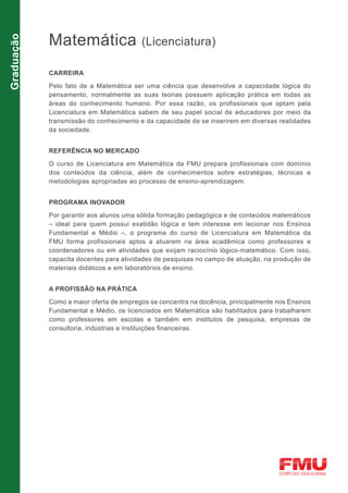 Matemática
Graduação

                                         (Licenciatura)

            CARREIRA

            Pelo fato de a Matemática ser uma ciência que desenvolve a capacidade lógica do
            pensamento, normalmente as suas teorias possuem aplicação prática em todas as
            áreas do conhecimento humano. Por essa razão, os profissionais que optam pela
            Licenciatura em Matemática sabem de seu papel social de educadores por meio da
            transmissão do conhecimento e da capacidade de se inserirem em diversas realidades
            da sociedade.


            REFERÊNCIA NO MERCADO

            O curso de Licenciatura em Matemática da FMU prepara profissionais com domínio
            dos conteúdos da ciência, além de conhecimentos sobre estratégias, técnicas e
            metodologias apropriadas ao processo de ensino-aprendizagem.


            PROGRAMA INOVADOR

            Por garantir aos alunos uma sólida formação pedagógica e de conteúdos matemáticos
            – ideal para quem possui exatidão lógica e tem interesse em lecionar nos Ensinos
            Fundamental e Médio –, o programa do curso de Licenciatura em Matemática da
            FMU forma profissionais aptos a atuarem na área acadêmica como professores e
            coordenadores ou em atividades que exijam raciocínio lógico-matemático. Com isso,
            capacita docentes para atividades de pesquisas no campo de atuação, na produção de
            materiais didáticos e em laboratórios de ensino.


            A PROFISSÃO NA PRÁTICA
            Como a maior oferta de empregos se concentra na docência, principalmente nos Ensinos
            Fundamental e Médio, os licenciados em Matemática são habilitados para trabalharem
            como professores em escolas e também em institutos de pesquisa, empresas de
            consultoria, indústrias e instituições financeiras.
 