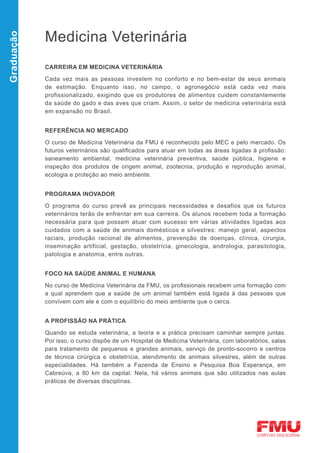 Medicina Veterinária
Graduação




            CARREIRA EM MEDICINA VETERINÁRIA

            Cada vez mais as pessoas investem no conforto e no bem-estar de seus animais
            de estimação. Enquanto isso, no campo, o agronegócio está cada vez mais
            profissionalizado, exigindo que os produtores de alimentos cuidem constantemente
            da saúde do gado e das aves que criam. Assim, o setor de medicina veterinária está
            em expansão no Brasil.


            REFERÊNCIA NO MERCADO

            O curso de Medicina Veterinária da FMU é reconhecido pelo MEC e pelo mercado. Os
            futuros veterinários são qualificados para atuar em todas as áreas ligadas à profissão:
            saneamento ambiental, medicina veterinária preventiva, saúde pública, higiene e
            inspeção dos produtos de origem animal, zootecnia, produção e reprodução animal,
            ecologia e proteção ao meio ambiente.


            PROGRAMA INOVADOR

            O programa do curso prevê as principais necessidades e desafios que os futuros
            veterinários terão de enfrentar em sua carreira. Os alunos recebem toda a formação
            necessária para que possam atuar com sucesso em várias atividades ligadas aos
            cuidados com a saúde de animais domésticos e silvestres: manejo geral, aspectos
            raciais, produção racional de alimentos, prevenção de doenças, clínica, cirurgia,
            inseminação artificial, gestação, obstetrícia, ginecologia, andrologia, parasitologia,
            patologia e anatomia, entre outras.


            FOCO NA SAÚDE ANIMAL E HUMANA

            No curso de Medicina Veterinária da FMU, os profissionais recebem uma formação com
            a qual aprendem que a saúde de um animal também está ligada à das pessoas que
            convivem com ele e com o equilíbrio do meio ambiente que o cerca.


            A PROFISSÃO NA PRÁTICA

            Quando se estuda veterinária, a teoria e a prática precisam caminhar sempre juntas.
            Por isso, o curso dispõe de um Hospital de Medicina Veterinária, com laboratórios, salas
            para tratamento de pequenos e grandes animais, serviço de pronto-socorro e centros
            de técnica cirúrgica e obstetrícia, atendimento de animais silvestres, além de outras
            especialidades. Há também a Fazenda de Ensino e Pesquisa Boa Esperança, em
            Cabreúva, a 80 km da capital. Nela, há vários animais que são utilizados nas aulas
            práticas de diversas disciplinas.
 