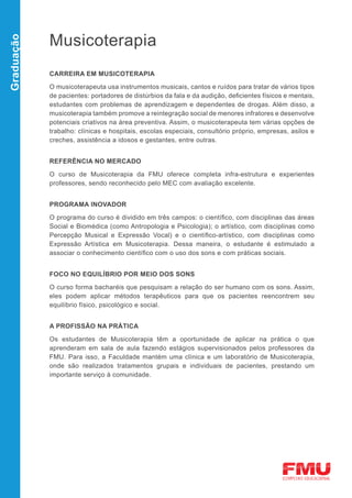 Musicoterapia
Graduação




            CARREIRA EM MUSICOTERAPIA

            O musicoterapeuta usa instrumentos musicais, cantos e ruídos para tratar de vários tipos
            de pacientes: portadores de distúrbios da fala e da audição, deficientes físicos e mentais,
            estudantes com problemas de aprendizagem e dependentes de drogas. Além disso, a
            musicoterapia também promove a reintegração social de menores infratores e desenvolve
            potenciais criativos na área preventiva. Assim, o musicoterapeuta tem várias opções de
            trabalho: clínicas e hospitais, escolas especiais, consultório próprio, empresas, asilos e
            creches, assistência a idosos e gestantes, entre outras.


            REFERÊNCIA NO MERCADO

            O curso de Musicoterapia da FMU oferece completa infra-estrutura e experientes
            professores, sendo reconhecido pelo MEC com avaliação excelente.


            PROGRAMA INOVADOR

            O programa do curso é dividido em três campos: o científico, com disciplinas das áreas
            Social e Biomédica (como Antropologia e Psicologia); o artístico, com disciplinas como
            Percepção Musical e Expressão Vocal) e o científico-artístico, com disciplinas como
            Expressão Artística em Musicoterapia. Dessa maneira, o estudante é estimulado a
            associar o conhecimento científico com o uso dos sons e com práticas sociais.


            FOCO NO EQUILÍBRIO POR MEIO DOS SONS

            O curso forma bacharéis que pesquisam a relação do ser humano com os sons. Assim,
            eles podem aplicar métodos terapêuticos para que os pacientes reencontrem seu
            equilíbrio físico, psicológico e social.


            A PROFISSÃO NA PRÁTICA

            Os estudantes de Musicoterapia têm a oportunidade de aplicar na prática o que
            aprenderam em sala de aula fazendo estágios supervisionados pelos professores da
            FMU. Para isso, a Faculdade mantém uma clínica e um laboratório de Musicoterapia,
            onde são realizados tratamentos grupais e individuais de pacientes, prestando um
            importante serviço à comunidade.
 