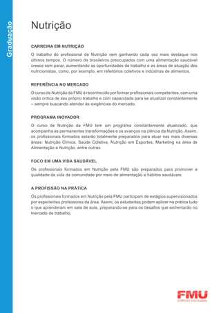 Nutrição
Graduação




            CARREIRA EM NUTRIÇÃO

            O trabalho do profissional de Nutrição vem ganhando cada vez mais destaque nos
            últimos tempos. O número de brasileiros preocupados com uma alimentação saudável
            cresce sem parar, aumentando as oportunidades de trabalho e as áreas de atuação dos
            nutricionistas, como, por exemplo, em refeitórios coletivos e indústrias de alimentos.


            REFERÊNCIA NO MERCADO

            O curso de Nutrição da FMU é reconhecido por formar profissionais competentes, com uma
            visão crítica de seu próprio trabalho e com capacidade para se atualizar constantemente
            – sempre buscando atender às exigências do mercado.


            PROGRAMA INOVADOR
            O curso de Nutrição da FMU tem um programa constantemente atualizado, que
            acompanha as permanentes transformações e os avanços na ciência da Nutrição. Assim,
            os profissionais formados estarão totalmente preparados para atuar nas mais diversas
            áreas: Nutrição Clínica, Saúde Coletiva, Nutrição em Esportes, Marketing na área de
            Alimentação e Nutrição, entre outras.


            FOCO EM UMA VIDA SAUDÁVEL

            Os profissionais formados em Nutrição pela FMU são preparados para promover a
            qualidade de vida da comunidade por meio de alimentação e hábitos saudáveis.


            A PROFISSÃO NA PRÁTICA
            Os profissionais formados em Nutrição pela FMU participam de estágios supervisionados
            por experientes professores da área. Assim, os estudantes podem aplicar na prática tudo
            o que aprenderam em sala de aula, preparando-se para os desafios que enfrentarão no
            mercado de trabalho.
 