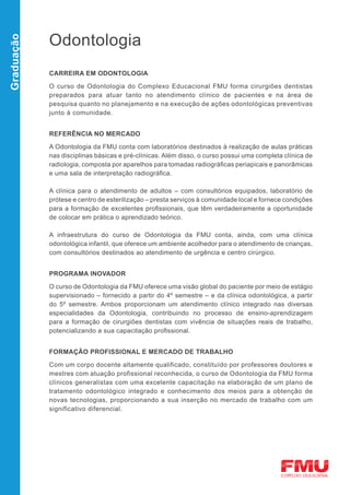 Odontologia
Graduação




            CARREIRA EM ODONTOLOGIA

            O curso de Odontologia do Complexo Educacional FMU forma cirurgiões dentistas
            preparados para atuar tanto no atendimento clínico de pacientes e na área de
            pesquisa quanto no planejamento e na execução de ações odontológicas preventivas
            junto à comunidade.


            REFERÊNCIA NO MERCADO

            A Odontologia da FMU conta com laboratórios destinados à realização de aulas práticas
            nas disciplinas básicas e pré-clínicas. Além disso, o curso possui uma completa clínica de
            radiologia, composta por aparelhos para tomadas radiográficas periapicais e panorâmicas
            e uma sala de interpretação radiográfica.

            A clínica para o atendimento de adultos – com consultórios equipados, laboratório de
            prótese e centro de esterilização – presta serviços à comunidade local e fornece condições
            para a formação de excelentes profissionais, que têm verdadeiramente a oportunidade
            de colocar em prática o aprendizado teórico.

            A infraestrutura do curso de Odontologia da FMU conta, ainda, com uma clínica
            odontológica infantil, que oferece um ambiente acolhedor para o atendimento de crianças,
            com consultórios destinados ao atendimento de urgência e centro cirúrgico.


            PROGRAMA INOVADOR

            O curso de Odontologia da FMU oferece uma visão global do paciente por meio de estágio
            supervisionado – fornecido a partir do 4º semestre – e da clínica odontológica, a partir
            do 5º semestre. Ambos proporcionam um atendimento clínico integrado nas diversas
            especialidades da Odontologia, contribuindo no processo de ensino-aprendizagem
            para a formação de cirurgiões dentistas com vivência de situações reais de trabalho,
            potencializando a sua capacitação profissional.


            FORMAÇÃO PROFISSIONAL E MERCADO DE TRABALHO

            Com um corpo docente altamente qualificado, constituído por professores doutores e
            mestres com atuação profissional reconhecida, o curso de Odontologia da FMU forma
            clínicos generalistas com uma excelente capacitação na elaboração de um plano de
            tratamento odontológico integrado e conhecimento dos meios para a obtenção de
            novas tecnologias, proporcionando a sua inserção no mercado de trabalho com um
            significativo diferencial.
 