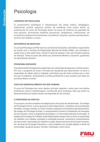 Psicologia
Graduação




            CARREIRA EM PSICOLOGIA

            O conhecimento psicológico é indispensável nas áreas médica, pedagógica,
            institucional, jurídica, esportiva, política, de marketing, entre outras. Assim, os
            profissionais do curso de Psicologia atuam na busca da melhoria da qualidade de
            vida psíquica, promovendo trabalhos preventivos, terapêuticos, institucionais, de
            consultoria e assessoria em empresas, consultórios, hospitais, escolas, penitenciárias,
            centros comunitários e outros.


            REFERÊNCIA NO MERCADO

            O curso de Psicologia da FMU reúne os conhecimentos da área, orientados e organizados
            de acordo com o conceito da Organização Mundial da Saúde (OMS), que considera a
            saúde como o bem-estar físico, mental e social da pessoa e não uma simples ausência
            de doenças. Todas as aulas são dadas por professores Mestres e Doutores, garantindo
            um aprendizado eficiente.


            PROGRAMA INOVADOR

            O profissional de Psicologia deve saber lidar com vários tipos de pessoas e conhecimentos.
            Por isso, o programa do curso é formado por disciplinas que desenvolvem no aluno a
            capacidade de refletir sobre a realidade, permitindo que ele tenha contato com o meio
            em que irá trabalhar, enriquecendo a prática profissional e seus estudos com base em
            princípios éticos e morais.


            FOCO NO DESENVOLVIMENTO DO SER HUMANO

            O curso de Psicologia tem como objetivo principal capacitar o aluno para uma prática
            profissional crítica e transformadora, contribuindo para mudanças reais que levem ao
            desenvolvimento da saúde mental e da dignidade do ser humano.


            A PROFISSÃO NA PRÁTICA

            O curso tem um setor completo de estágios para vários tipos de atendimentos. No estágio
            de Psicologia Clínica, o aluno aprende a fazer diagnósticos, a trabalhar com psicoterapia
            de bebês, crianças, adultos, e a tratar viciados e pessoas com distúrbios psicossomáticos.
            No estágio de Psicologia Escolar, o comportamento humano é trabalhado em situações
            do meio escolar, como o diagnóstico psicológico e a intervenção aplicada à educação. O
            estágio de Psicologia do Trabalho e das Organizações desenvolve no aluno a capacidade
            de trabalhar com seleção, avaliação e orientação pessoal, marketing e comportamento
            do consumidor, intervenção em trabalho e saúde, desenvolvimento de recursos humanos,
            etc. Na área de Psicologia Preventiva, o aluno trabalha com funções ligadas à saúde da
            comunidade, ajudando grupos, famílias, instituições, entre outros.
 