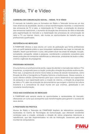 Rádio, TV e Vídeo
Graduação




            CARREIRA EM COMUNICAÇÃO SOCIAL – RÁDIO, TV E VÍDEO

            O mercado de trabalho para os formados em Rádio e Televisão tornou-se um dos
            mais atrativos da atualidade, devido a várias transformações recentes: o crescimento
            das emissoras de TV a cabo, a implantação da TV digital, a ampliação do alcance
            das emissoras tradicionais, o aumento da atuação das emissoras de rádio e televisão
            pela segmentação do mercado e a implantação dos processos de comunicação de
            rádio e TV via internet. Assim, são muitas as oportunidades de trabalho para os
            profissionais qualificados.


            REFERÊNCIA NO MERCADO

            A FIAMFAAM oferece a seus alunos um curso de graduação que forma profissionais
            com um perfil bastante prático e que conquistam rapidamente seu lugar no mercado de
            trabalho. Assim que terminam o curso, eles podem atuar nas áreas de redação, locução,
            sonoplastia, cenografia, edição e pesquisa, coordenando e prestando consultoria para
            essas produções em emissoras radiofônicas ou televisivas, produtoras de áudio e vídeo,
            cinema e agências de propaganda.


            PROGRAMA INOVADOR

            O curso forma um profissional de ponta, capaz de atender o mercado das rádios e TVs
            brasileiras, e preparado para a criação, produção e direção de produtos audiovisuais.
            Para isso, o programa de ensino reúne todas as áreas de estudo necessárias, como
            Direção de Arte e Cenografia ou Projetos Sonoros e Audiovisuais. Dessa maneira, o
            curso oferece sólidos conhecimentos para que o aluno desenvolva sua capacidade
            de pesquisa e sua capacitação para a criação de roteiros, a direção de programas
            de rádio e TV, além da produção de documentários que exigem o domínio da cultura
            brasileira e a consciência do atual mundo em que vivemos, globalizado e em
            constante transformação.


            FOCO NAS EXIGÊNCIAS DO MERCADO

            A FIAMFAAM está sempre atenta às oportunidades e necessidades do mercado,
            oferecendo um curso que acompanha suas transformações para garantir o sucesso de
            seus alunos.


            A PROFISSÃO NA PRÁTICA

            Alunos de Rádio e Televisão da FIAMFAAM dispõem de laboratórios avançados,
            localizados no Centro de Tecnologias da Comunicação, que oferecem excelentes
            condições para a criação, produção e direção de vários programas televisivos e
            radiofônicos, que são disponibilizados no site da Instituição, acessíveis pela rede
            mundial de computadores.
 