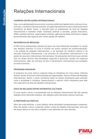 Relações Internacionais
Graduação




            CARREIRA EM RELAÇÕES INTERNACIONAIS

            Hoje, com a globalização da economia, os países estão mais ligados entre si do que nunca.
            Com isso, o comércio internacional tem um papel importantíssimo para o desenvolvimento
            econômico do Brasil. Assim, o mercado para os profissionais da área de relações
            internacionais é bastante amplo: empresas públicas e privadas, grupos financeiros,
            ONGs, partidos políticos, organizações sindicais, agências de desenvolvimento e órgãos
            governamentais são algumas das muitas opções de trabalho.


            REFERÊNCIA NO MERCADO

            A FMU forma profissionais capazes de atuar nas mais diferentes atividades no campo
            das relações externas. O curso é dividido em quatro campos de profissionalização:
            o de analista de relações internacionais, o de operador de comércio exterior e de
            mercado financeiro internacional, o de promotor de intercâmbio internacional e o de
            gestor de assuntos institucionais internacionais. Os estudantes terminam seus estudos
            com um amplo domínio das estratégias negociais e gerenciais usadas nos negócios
            internacionais, além de conhecer as leis e mecanismos internacionais que protegem
            os seres humanos.


            PROGRAMA INOVADOR
            O programa do curso reúne e organiza todas as disciplinas em cinco áreas: Ciências
            Sociais; Direito; Economia; Administração de Organizações; Teoria e Prática de Relações
            Internacionais. Assim, o aluno conhecerá todas as teorias necessárias para entender
            como a sociedade é complexa, desenvolvendo o espírito crítico necessário para lidar
            com cada tema da área de relações internacionais.


            FOCO NA RELAÇÃO ENTRE DIFERENTES CULTURAS

            O curso ajuda o aluno a compreender que as relações internacionais não são apenas
            relações entre diferentes Estados: são relações entre diferentes culturas nacionais.


            A PROFISSÃO NA PRÁTICA

            Além das aulas teóricas, o curso oferece várias atividades complementares e palestras.
            Elas irão ajudar o aluno a entender melhor a área de relações internacionais, para que
            ele possa aplicar no seu futuro trabalho o que aprendeu em seus estudos.
 