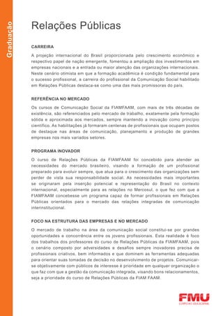 Relações Públicas
Graduação




            CARREIRA

            A projeção internacional do Brasil proporcionada pelo crescimento econômico e
            respectivo papel de nação emergente, fomentou a ampliação dos investimentos em
            empresas nacionais e a entrada ou maior atenção das organizações internacionais.
            Neste cenário otimista em que a formação acadêmica é condição fundamental para
            o sucesso profissional, a carreira do profissional da Comunicação Social habilitado
            em Relações Públicas destaca-se como uma das mais promissoras do país.


            REFERÊNCIA NO MERCADO

            Os cursos de Comunicação Social da FIAMFAAM, com mais de três décadas de
            existência, são referenciados pelo mercado de trabalho, exatamente pela formação
            sólida e aproximada aos mercados, sempre mantendo a inovação como princípio
            científico. As habilitações já formaram centenas de profissionais que ocupam postos
            de destaque nas áreas de comunicação, planejamento e produção de grandes
            empresas nos mais variados setores.


            PROGRAMA INOVADOR

            O curso de Relações Públicas da FIAMFAAM foi concebido para atender as
            necessidades do mercado brasileiro, visando a formação de um profissional
            preparado para evoluir sempre, que atua para o crescimento das organizações sem
            perder de vista sua responsabilidade social. As necessidades mais importantes
            se originaram pela inserção potencial e representação do Brasil no contexto
            internacional, especialmente para as relações no Mercosul, o que fez com que a
            FIAMFAAM concebesse um programa capaz de formar profissionais em Relações
            Públicas orientados para o mercado das relações integradas de comunicação
            interinstitucional.


            Foco na estrutura das empresas e no mercado

            O mercado de trabalho na área da comunicação social constitui-se por grandes
            oportunidades e concorrência entre os jovens profissionais. Esta realidade é foco
            dos trabalhos dos professores do curso de Relações Públicas da FIAMFAAM, pois
            o cenário composto por adversidades e desafios sempre inovadores precisa de
            profissionais criativos, bem informados e que dominem as ferramentas adequadas
            para orientar suas tomadas de decisão no desenvolvimento de projetos. Comunicar-
            se objetivamente com públicos de interesse é prioridade em qualquer organização o
            que faz com que a gestão da comunicação integrada, visando bons relacionamentos,
            seja a prioridade do curso de Relações Públicas da FIAM FAAM.
 