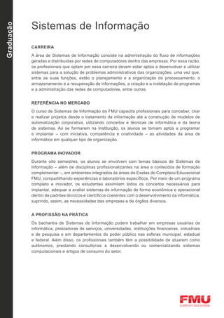 Sistemas de Informação
Graduação




            CARREIRA

            A área de Sistemas de Informação consiste na administração do fluxo de informações
            geradas e distribuídas por redes de computadores dentro das empresas. Por essa razão,
            os profissionais que optam por essa carreira devem estar aptos a desenvolver e utilizar
            sistemas para a solução de problemas administrativos das organizações, uma vez que,
            entre as suas funções, estão o planejamento e a organização do processamento, o
            armazenamento e a recuperação de informações, a criação e a instalação de programas
            e a administração das redes de computadores, entre outras.


            REFERÊNCIA NO MERCADO

            O curso de Sistemas de Informação da FMU capacita profissionais para conceber, criar
            e realizar projetos desde o tratamento da informação até a construção de modelos de
            automatização corporativa, utilizando conceitos e técnicas de informática e da teoria
            de sistemas. Ao se formarem na Instituição, os alunos se tornam aptos a programar
            e implantar – com iniciativa, competência e criatividade – as atividades da área de
            informática em qualquer tipo de organização.


            PROGRAMA INOVADOR

            Durante oito semestres, os alunos se envolvem com temas básicos de Sistemas de
            Informação – além de disciplinas profissionalizantes na área e conteúdos de formação
            complementar –, em ambientes integrados às áreas de Exatas do Complexo Educacional
            FMU, compartilhando experiências e laboratórios específicos. Por meio de um programa
            completo e inovador, os estudantes assimilam todos os conceitos necessários para
            implantar, adequar e avaliar sistemas de informação de forma econômica e operacional
            dentro de padrões técnicos e científicos coerentes com o desenvolvimento da informática,
            suprindo, assim, as necessidades das empresas e de órgãos diversos.


            A PROFISSÃO NA PRÁTICA

            Os bacharéis de Sistemas de Informação podem trabalhar em empresas usuárias de
            informática, prestadoras de serviços, universidades, instituições financeiras, industriais
            e de pesquisa e em departamentos do poder público nas esferas municipal, estadual
            e federal. Além disso, os profissionais também têm a possibilidade de atuarem como
            autônomos, prestando consultorias e desenvolvendo ou comercializando sistemas
            computacionais e artigos de consumo do setor.
 
