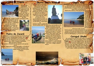 Pedra da Freira
Excelente
caminhada
partindo da praia
do Camaroeiro em
direção ao Morro
da Pedreira
(cerca de 1 km.) e
Prainha, de onde
segue uma trilha
de 200
metros que dá acesso à pedra, exigindo cuida-
dos, principalmente com as
crianças. Essa formação im-
pressiona devido a semelhan-
ça com uma freira
ajoelhada e inclinada em
direção ao mar, como se
estivesse orando. O local tam-
bém é ótimo para pescaria e
cata de Mexilhões.
Pedra do Jacaré
Localizada na costeira da Ponta do Camaroeiro,
possuí acesso também pela Prainha, que divide
as praias do Camaroeiro e do Centro com a
Martim de Sá. Chega-se até o local pelas
duas praias, numa tranquila caminhada.
Bela escultura natural
parecendo o formato de um jacaré com sua bo-
carra
aberta. Ideal para fotos e mergulho. A Prainha é
caracterizada pelas suas
águas calmas, perfeito para
crianças.
Morro Santo Antônio
Com 325 metros de altura, o
morro oferece uma vista
privilegiada de toda a
enseada de Caraguatatuba e
São Sebastião, além de boa
parte de Ilhabela. Há uma
plataforma de vôo para quem
salta de asa delta e
parapente e é um dos locais
mais apreciados por quem
pratica vôo livre.
O acesso ao local é
monitorado em um posto de
fiscalização que fica no iní-
cio da subida. A quantidade
de
carros é restrita, apenas 18
veículos podem subir de cada vez e a permanência é de
apenas 15 minutos. Por isso,
muitos visitantes preferem
deixar o automóvel e subir a pé.
A caminhada deve ser feita
sempre em grupos. O visitante
que deseja conferir o ponto
turístico deve seguir pela rodo-
via Rio-Santos no sentido
Ubatuba até o Fórum de Cara-
guatatuba. O acesso ao Morro
Santo Antônio é feito pela Es-
trada da Serraria,
bairro Sumaré. A vista noturna
é lindíssima, a cidade iluminada
é de tirar o fôlego, observe
abaixo:
Lagoa Azul
Localizada no canto sul da praia do Capricórnio, a Lagoa
Azul é separada do mar por um banco de areia.
De água doce e sem correnteza, ela é formada na foz
do Rio Jetuba. O acesso é feito pela entrada do bairro
Capricórnio, às margens da
Rodovia Rio-Santos, antes da entrada para a praia de
Massaguaçu e
junto ao morro
da Praia Brava.
A Lagoa Azul é
um dos pontos
turísticos procu-
rados em Cara-
guá. Tem água
doce e sem cor-
renteza, e é se-
parada do mar
por um grande
banco de areia.
Sua formação se
dá na foz do Rio Jetuba.
Está localizada no canto sul da praia do Capricórnio. O
acesso é feito pela entrada do bairro Capricórnio, às
margens da Rodovia Rio-Santos, antes da entrada para
a praia de Massaguaçu e junto ao morro da Praia Brava.
Caraguá Shake
Se você gosta de um bom milk-shake, vai adorar o
Caraguá Shake. Uma loja modesta, dentro da Galeria
Jangada, no centro de Caraguatatuba, mas que possui o
maior cardápio de milk-shakes do país: são mais de 100
sabores com infinitas combinações, e você ainda pode
inventar a sua, sem pagar nada mais por isso. E agora,
pra ficar mais legal, o pessoal de lá LIBEROU o wi-fi
pra clientela. Ou seja: dá pra tomar o milk-shake e
curtir nosso trabalho na GINCANA VIRTUAL!
 