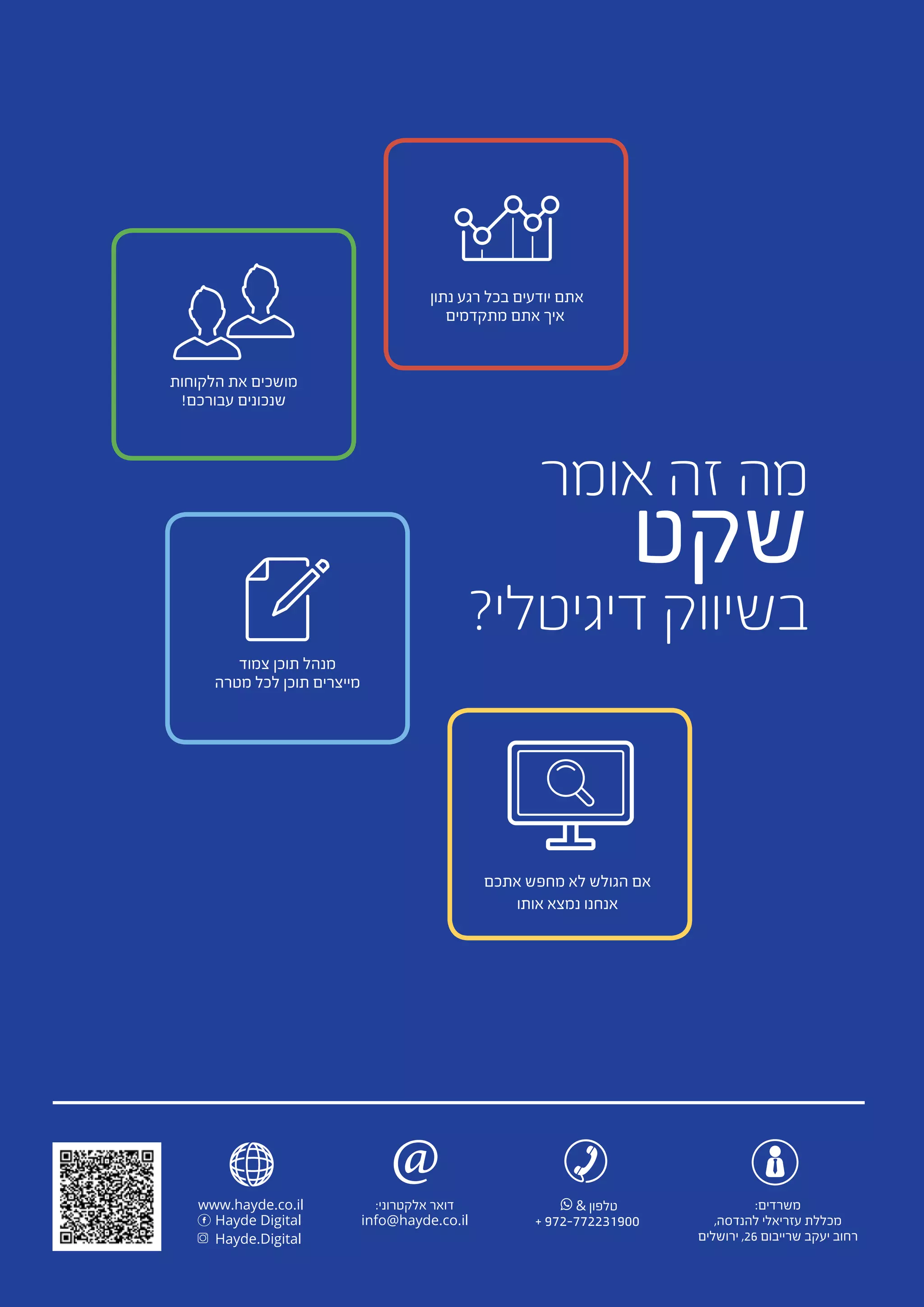 & ‫טלפון‬
+ 972-772231900
‫אומר‬ ‫זה‬ ‫מה‬
‫שקט‬
?‫דיגיטלי‬ ‫בשיווק‬
‫נתון‬ ‫רגע‬ ‫בכל‬ ‫יודעים‬ ‫אתם‬
‫מתקדמים‬ ‫אתם‬ ‫איך‬
‫הלקוחות‬ ‫את‬ ‫מושכים‬
!‫עבורכם‬ ‫שנכונים‬
‫אתכם‬ ‫מחפש‬ ‫לא‬ ‫הגולש‬ ‫אם‬
‫אותו‬ ‫נמצא‬ ‫אנחנו‬
‫צמוד‬ ‫תוכן‬ ‫מנהל‬
‫מטרה‬ ‫לכל‬ ‫תוכן‬ ‫מייצרים‬
www.hayde.co.il
Hayde Digital
Hayde.Digital
:‫משרדים‬
,‫להנדסה‬ ‫עזריאלי‬ ‫מכללת‬
‫ירושלים‬ ,26 ‫שרייבום‬ ‫יעקב‬ ‫רחוב‬
:‫אלקטרוני‬ ‫דואר‬
info@hayde.co.il
@
 