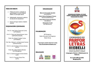 TEMAS EM DEBATE                                           ORGANIZAÇÃO

        Práticas de ensino, avaliação da
         aprendizagem e uso de material             Maria da Conceição Azevêdo
         didático na educação básica                        cazevedo@ufpa.br                  UNIVERSIDADE FEDERAL DO PARÁ
                                                                                            CAMPUS UNIVERSITÁRIO DE BRAGANÇA
                                                  Maria Helena Rodrigues Chaves
                                                                                                  FACULDADE DE LETRAS
    Alfabetização, letramento e gêneros               helenarochaves@hotmail.com
         do discurso em perspectiva
                                                   Rosa Helena Sousa de Oliveira
                                                             rhelena@ufpa.br
        Ensino de língua materna: trabalho
         docente                                          Alessandra Conde
                                                           afcs77@hotmail.com

PESQUISADORES CONVIDADOS


  Prof. Dr. José Carlos Chaves da Cunha
               (UFPA/Belém)                   COLABORAÇÃO

 Prof. Dr. Clecio dos Santos Bunzen Júnior                 SBT-Bragança
            (UNIFESP/UFSCAR)                       Rádio Educadora de Bragança
       Profa. Dra. Myriam Crestian Cunha                   Rádio Pérola
                 (UFPA/Belém)

Prof. Msc. Débora C. do Nascimento Ferreira     Programação completa disponível no blog:
             (UEPA/Universo)
                                                  http://letrasbraganca.blogspot.com/
 Prof. Dr. José Anchieta de Oliveira Bentes
                  (UEPA)

       Profa. Msc. Maria Natalina Mendes
               (UFPA/Bragança)
                                              REALIZAÇÃO
                                                                                           Linguagem, Ensino e Didatização de
 Prof. Dr. Sandoval Nonato Gomes-Santos
                  (USP)                                                                                Saberes

         Prof. Dr. Francisco Alves Filho                                                         13 e 14 de Julho de 2012
                      (UFPI)                                                                           Bragança/Pa
 