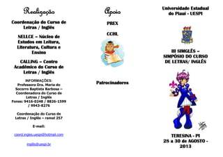 Realização
Coordenação do Curso de
Letras / Inglês
NELLCE – Núcleo de
Estudos em Leitura,
Literatura, Cultura e
Ensino
CALLING – Centro
Acadêmico do Curso de
Letras / Inglês
INFORMAÇÕES:
Professora Dra. Maria do
Socorro Baptista Barbosa –
Coordenadora do Curso de
Letras / Inglês
Fones: 9416-0248 / 8826-1599
/ 9943-8276
Coordenação do Curso de
Letras / Inglês – ramal 257
E-mail:
coord.ingles.uespi@hotmail.com
inglês@uespi.br
Apoio
PREX
CCHL
Patrocinadores
Universidade Estadual
do Piauí - UESPI
III SIMGLÊS –
SIMPÓSIO DO CURSO
DE LETRAS/ INGLÊS
TERESINA - PI
28 a 30 de AGOSTO -
2013
 