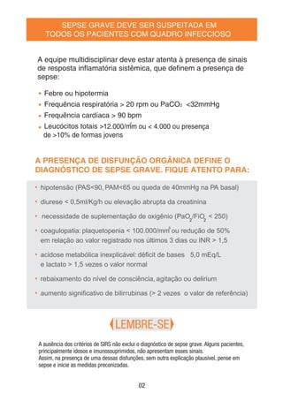 SEPSE GRAVE DEVE SER SUSPEITADA EM
TODOS OS PACIENTES COM QUADRO INFECCIOSO
• Febre ou hipotermia
• Frequência respiratória > 20 rpm ou PaCO2 <32mmHg
• Frequência cardíaca > 90 bpm
• Leucócitos totais >
3
3
12.000/mm ou < 4.000 ou presença
de >10% de formas jovens
• hipotensão (PAS<90, PAM<65 ou queda de 40mmHg na PA basal)
• diurese < 0,5ml/Kg/h ou elevação abrupta da creatinina
• 22
necessidade de suplementação de oxigênio (PaO /FiO < 250)
• coagulopatia: plaquetopenia < 100.000/mm ou redução de 50%
em relação ao valor registrado nos últimos 3 dias ou INR > 1,5
• acidose metabólica inexplicável: déﬁcit de bases ≤ 5,0 mEq/L
e lactato > 1,5 vezes o valor normal
• rebaixamento do nível de consciência, agitação ou delirium
• aumento signiﬁcativo de bilirrubinas (> 2 vezes o valor de referência)
LEMBRE-SE
A equipe multidisciplinar deve estar atenta à presença de sinais
de resposta inﬂamatória sistêmica, que deﬁnem a presença de
sepse:
A PRESENÇA DE DISFUNÇÃO ORGÂNICA DEFINE O
DIAGNÓSTICO DE SEPSE GRAVE. FIQUE ATENTO PARA:
A ausência dos critérios de SIRS não exclui o diagnóstico de sepse grave. Alguns pacientes,
principalmente idosos e imunossuprimidos, não apresentam esses sinais.
Assim, na presença de uma dessas disfunções, sem outra explicação plausível, pense em
sepse e inicie as medidas preconizadas.
02
 