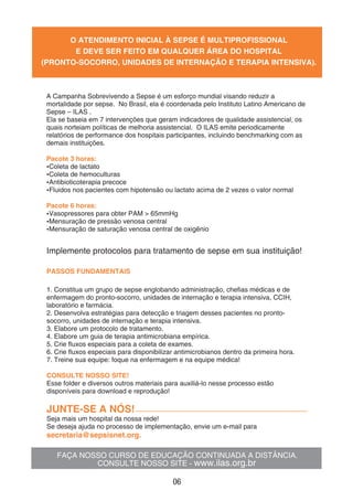 FAÇA NOSSO CURSO DE EDUCAÇÃO CONTINUADA A DISTÂNCIA.
CONSULTE NOSSO SITE - www.ilas.org.br
O ATENDIMENTO INICIAL À SEPSE É MULTIPROFISSIONAL
E DEVE SER FEITO EM QUALQUER ÁREA DO HOSPITAL
(PRONTO-SOCORRO, UNIDADES DE INTERNAÇÃO E TERAPIA INTENSIVA).
Implemente protocolos para tratamento de sepse em sua instituição!
PASSOS FUNDAMENTAIS
1. Constitua um grupo de sepse englobando administração, cheﬁas médicas e de
enfermagem do pronto-socorro, unidades de internação e terapia intensiva, CCIH,
laboratório e farmácia.
2. Desenvolva estratégias para detecção e triagem desses pacientes no pronto-
socorro, unidades de internação e terapia intensiva.
3. Elabore um protocolo de tratamento.
4. Elabore um guia de terapia antimicrobiana empírica.
5. Crie ﬂuxos especiais para a coleta de exames.
6. Crie ﬂuxos especiais para disponibilizar antimicrobianos dentro da primeira hora.
7. Treine sua equipe: foque na enfermagem e na equipe médica!
CONSULTE NOSSO SITE!
Esse folder e diversos outros materiais para auxiliá-lo nesse processo estão
disponíveis para download e reprodução!
JUNTE-SE A NÓS!
Seja mais um hospital da nossa rede!
Se deseja ajuda no processo de implementação, envie um e-mail para
secretaria@sepsisnet.org.
A Campanha Sobrevivendo a Sepse é um esforço mundial visando reduzir a
mortalidade por sepse. No Brasil, ela é coordenada pelo Instituto Latino Americano de
Sepse – ILAS .
Ela se baseia em 7 intervenções que geram indicadores de qualidade assistencial, os
quais norteiam políticas de melhoria assistencial. O ILAS emite periodicamente
relatórios de performance dos hospitais participantes, incluindo benchmarking com as
demais instituições.
Pacote 3 horas:
Coleta de lactato
Coleta de hemoculturas
Antibioticoterapia precoce
Fluidos nos pacientes com hipotensão ou lactato acima de 2 vezes o valor normal
Pacote 6 horas:
Vasopressores para obter PAM > 65mmHg
Mensuração de pressão venosa central
Mensuração de saturação venosa central de oxigênio
06
 