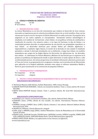 FACULTAD DE CIENCIAS INFORMÁTICAS
                                       SYLLABUS DEL CURSO
                                   Asignatura: Cálculo Diferencial

     1. CÓDIGO Y NÚMERO DE CRÉDITOS
   Código:         OF-280
   N° de Créditos:  4

      2. DESCRIPCION DEL CURSO
   La ciencia Matemáticas es un área del conocimiento que colabora al desarrollo de otras ciencias,
   marcando su importancia para la solución de problemas dentro de un nivel científico. Estas son las
   razones por la que la carrera incorpora el Cálculo Diferencial a la malla curricular. El propósito de la
   asignatura en sus cuatro capítulos, es conceptualizar lineamiento teóricos metodológicos al
   estudiante, en el análisis de las funciones y hace énfasis en sus gráficas, la forma de combinarlas y
   clasificarlas de acuerdo a los números reales y a los tipos de funciones, la idea de límites y su
   continuidad permiten describir el comportamiento de una función con propiedades específicas, se
   hace énfasis      en desarrollar destrezas para calcular límites por métodos algebraicos o
   trigonométricos y mediante reglas básicas, la noción de la derivada en esta unidad el estudiante
   aprenderá a calcular la derivada inicialmente con su definición, y luego hace énfasis con modelos
   matemáticos que surgen de las Reglas Básicas de Derivación, las Aplicaciones de las derivadas,
   hace énfasis en determinar los Valores Máximos y Mínimos de una función que se requieren en la
   práctica en problemas de Optimización donde se pide determinar el modo óptimo de llevar a cabo
   un determinado proceso. Así mismo proporciona al estudiante información adicional y precisa para
   el Trazo de Curvas. La programación de la asignatura concluye con la introducción de Diferenciales
   para aplicarlas en la Integral indefinida, teniendo como apoyo el software matemático Matlab y
   Derive-6, para incentivarlos en la construcción de pequeños Software.

     3. PRERREQUISITOS Y CORREQUISITOS
   Pre-requisitos: OF-180
   Co-requisitos:  ninguno

      4. TEXTOS Y OTRAS REFERENCIAS REQUERIDAS PARA EL DICTADO DEL CURSO
      BIBLIOGRAFIA RECOMENDADA

 SILVA Juan Manuel, LAZO Adriana, Análisis Matemático. 2006. Limusa Noriega.
 LARSON-HOSTETLER EDWARDS, Cálculo con Geometría Analítica. Tomo 1, octava edición. Mc Graww
  Hill 2006.
 SMITH Robert-MINTON Roland, Cálculo. Tomo 1, primera edición, Mc Graw-Hill. Interamericana.
  2000.

        BIBLIOGRAFÍA COMPLEMENTARIA
 LEITHOLD, Luis. Cálculo con Geometría Analítica. 2da. edición. Editorial Harla. México.
 STEWART, James. (1998). Cálculo de una variable. 3ra edición. International Thomson Editores.
  México.
 THOMAS, George y FINNEY, Ross. (1987). Cálculo, Volumen 2. 6ta edición. Editorial Addison-Wesley
  Iberoamericana. EUA.
 GRANVILLE, Williams. Cálculo diferencial e integral.
 LARA, Jorge y ARROBA, Jorge (2002). Análisis Matemático. Centro de Matemáticas de la Universidad
  Central. Ecuador.
 PRADO Carlos, AGUILAR Gerardo, PULIDO Javier. QUEZADA Lourdes, ZUÑIGA Leopoldo, GÓMEZ JOSÉ
  LUÍS, GONZÁLES Andrés, SANTIAGO Rubén Darío. Calculo Diferencial para ingeniería.
 PÉREZ LÓPEZ CÉSAR. Matlab. y sus aplicaciones en las ciencias y la ingeniería.
 www.matemáticas.com
 