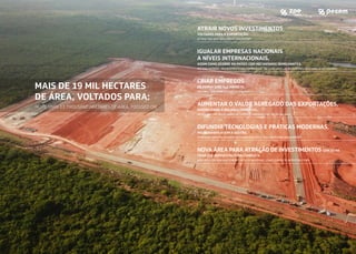 ATRAIR NOVOS INVESTIMENTOS
VOLTADOS PARA A EXPORTAÇÃO.
ATTRACTING NEW INVESTMENT FOR EXPORT.
IGUALAR EMPRESAS NACIONAIS
A NÍVEIS INTERNACIONAIS,
ASSIM COMO OCORRE EM PAÍSES COM MECANISMOS SEMELHANTES.
PUTTING NATIONAL AND INTERNATIONAL COMPANIES AT THE SAME LEVEL, AS IN COUNTRIES WITH SIMILAR MECHANISMS.
CRIAR EMPREGOS
DE FORMA DIRETA E INDIRETA.
CREATING JOBS DIRECTLY AND INDIRECTLY.
AUMENTAR O VALOR AGREGADO DAS EXPORTAÇÕES,
FAVORECENDO A BALANÇA COMERCIAL.
INCREASING THE VALUE ADDED OF EXPORTS, FAVORING THE TRADE BALANCE.
DIFUNDIR TECNOLOGIAS E PRÁTICAS MODERNAS,
MELHORANDO ASSIM A GESTÃO.
SPREADING MODERN TECHNOLOGIES AND PRACTICES, THUS IMPROVING MANAGEMENT.
NOVA ÁREA PARA ATRAÇÃO DE INVESTIMENTOS COM 23 HA
ǩ)$6(Ǫ(,1)5$(6758785$203/(7$
1(:$5($)251(:,19(670(176:,7++$ǩ3+$6(Ǫ$1'203/(7(,1)5$6758785(
MAIS DE 1 MIL HECTARES
DE ÁREA, VOLTADOS PARA:
MORE THAN 13 THOUSAND HECTARES OF AREA, FOCUSED ON:
 