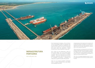 Parte fundamental do Complexo, o Porto do Pecém,
com sua profundidade natural, foi projetado como
XPSRUWRRƪVKRUHOHYDQGRHPFRQVLGHUDÀ¼RRTXH
existe de mais moderno em termos de segurança
para portos desse tipo, garantindo o espaço
necessário para futuras ampliações a longo prazo.
São 3 píeres na sua infraestrutura, sendo um
SDUD JUDQÂLV VÌOLGRV RXWUR SDUD JUDQÂLV OÆTXLGRV
e o terceiro servindo como Terminal de Múltiplas
Utilidades - TMUT. Isso, combinado aos seus fortes
potenciais competitivos, fazem do Porto do Pecém
um consolidado concentrador e distribuidor de
cargas para os grandes mercados internacionais.
$VVLP SRU VXD SRVLÀ¼R JHRJUºƬFD SULYLOHJLDGD
temos o Complexo localizado em um dos pontos
mais estratégicos do mundo.
A fundamental part of the Complex, the Port of Pecém, with
LWVGHHSQDWXUDOGHSWKZDVGHVLJQHGDVDQRƪVKRUHSRUW
taking into account the most modern measures in terms of
safety for ports of this type, guaranteeing the necessary
space for future long term expansions.
There are three piers in its infrastructure, one for dry bulk,
another for liquid bulk and the third serving as a Terminal
for Multiple Use (TMUT, Terminal de Múltiplas Utilidades).
This, combined with its strong competitive potential, makes
the Port of Pecém a consolidated hub and distributor of
cargo for the major international markets.
Thus, due to its privileged geographical position, we have
the Complex located in one of the most strategic points of
the world.
INFRAESTRUTURA
PORTUÁRIA
PORT INFRASTRUCTURE
 