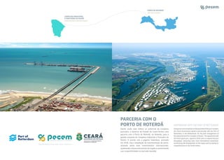 PARCERIA COM O
PORTO DE ROTERDÃ
Dando ainda mais ênfase ao potencial do complexo
portuário, o Governo do Estado do Ceará fechou uma
parceria com o Porto de Roterdã, na Holanda, para a
gestão conjunta do Complexo Industrial e Portuário do
Pecém. O acordo com a gigante holandesa, assinado
em 2018, visa a ampliação da movimentação do porto,
atraindo ainda mais investimentos internacionais,
acelerando o desenvolvimento da região e aumentando
sua competitividade no mercado mundial.
Givingevenmoreemphasisonthepotentialoftheportcomplex,
the Ceará Government signed a partnership with the Port of
Rotterdam, in the Netherlands, for the joint management of
the Industrial and Port Complex of Pecém. The agreement with
the Dutch giant port, signed in 2018, aims to expand the port
throughput, attracting even more international investment,
accelerating the development of the region and increasing its
competitiveness in the world market.
PORTO DE ROTERDÃ
PORT OF ROTTERDAM
COMPLEXO INDUSTRIAL
E PORTUÁRIO DO PECÉM
PECÉM INDUSTRIAL AND PORT COMPLEX
PARTNERSHIP WITH THE PORT OF ROTTERDAM
PECÉM INDUSTRIAL AND PORT COMPLEX
 