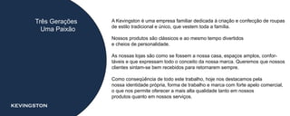 Três Gerações   A Kevingston é uma empresa familiar dedicada à criação e confecção de roupas
                      de estilo tradicional e único, que vestem toda a família.
        Uma Paixão
                      Nossos produtos são clássicos e ao mesmo tempo divertidos
                      e cheios de personalidade.

                      As nossas lojas são como se fossem a nossa casa, espaços amplos, confor-
                      táveis e que expressam todo o conceito da nossa marca. Queremos que nossos
                      clientes sintam-se bem recebidos para retornarem sempre.

                      Como conseqüência de todo este trabalho, hoje nos destacamos pela
                      nossa identidade própria, forma de trabalho e marca com forte apelo comercial,
                      o que nos permite oferecer a mais alta qualidade tanto em nossos
                      produtos quanto em nossos serviços.
KEVINGSTON
 
