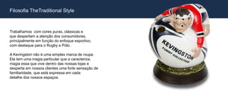 Filosofia TheTraditional Style



Trabalhamos com cores puras, clássicas e
que despertam a atenção dos consumidores,
principalmente em função do enfoque esportivo,
com destaque para o Rugby e Pólo.

A Kevingston não é uma simples marca de roupa.
Ela tem uma magia particular que a caracteriza,
magia essa que vive dentro das nossas lojas e
desperta em nossos clientes uma forte sensação de
familiaridade, que está expressa em cada
detalhe dos nossos espaços.
 
