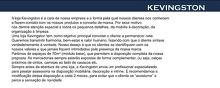 KEVINGSTON
A loja Kevingston é a cara da nossa empresa e a forma pela qual nossos clientes nos conhecem
e fazem contato com os nossos produtos e conceito de marca. Por esse motivo
nós damos atenção especial a todos os pequenos detalhes, da mobília à decoração, da
organização à limpeza.
Uma loja Kevingston tem como objetivo principal convidar o cliente a permanecer nela.
Queremos transmitir harmonia, bem-estar e calor humano, fazendo com que o cliente sintase
verdadeiramente à vontade. Nosso desejo é que os clientes se identifiquem com os
nossos valores e que jamais fiquem intimidados pela presença da nossa marca.
Partimos de espaços de 70m² (módulo base), que permitem a disposição completa da nossa
proposta. As mercadorias sempre estarão expostas de forma complementar, ou seja, calças
próximos de cintos, camisas ao lado de casacos etc.
Sempre antes da abertura de uma loja, a Kevingston envia um profissional especializado
para prestar assessoria na disposição mobiliária, decoração e vitrine. E recomendamos a
modificação dessa disposição a cada 2 meses, para evitar que o cliente se “acostume” e
perca a sensação de novidade.
 