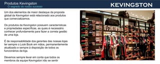 Produtos Kevingston
  O segredo do nosso sucesso                          KEVINGSTON
Um dos elementos de maior destaque da proposta
global da Kevingston está relacionado aos produtos
que comercializamos.

Os produtos da Kevingston possuem características
e propriedades específicas, as quais é necessário
conhecer profundamente para fazer a correta gestão
de uma loja.

É de responsabilidade dos gerentes das nossas lojas
ter sempre o Look Book em mãos, permanentemente
atualizado e sempre à disposição de todos os
funcionários da loja.

Devemos sempre levar em conta que todos os
membros da equipe Kevingston irão se sentir
 