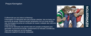 Preços Kevingston




O diferencial que nos coloca na liderança.
A Kevingston é a fabricante das suas próprias coleções. Isso se traduz em
economia de escala. Estamos sempre atualizados com as novas tendên-
cias, tecnologias de ponta em confecção de roupas e seleção das melhores
matérias-primas.
O fato de ser fabricante nos permite estar em posição privilegiada para
aproveitar a economia de escala, conhecimento do mercado e tendências.
Tudo isso se traduz em um só resultado:
PREÇOS COMPETITIVOS DE VERDADE.
 