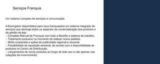 Serviços Franquia

Um sistema completo de serviços e comunicação

A Kevingston disponibiliza para seus franqueados um sistema integrado de
serviços que abrange todos os aspectos da comercialização dos produtos e
da gestão da loja:
:: Completo Manual de Franquia com toda a filosofia e sistema de trabalho.
:: Tratamento exclusivo no momento de realizar novos pedidos.
:: Mídia cooperada e ações de publicidade regional e nacional.
:: Possibilidade de reposição semanal, de acordo com a disponibilidade de
produtos no Centro de Distribuição.
:: Lançamentos de novos produtos ao longo de todo ano e não apenas nas
coleções de inverno/verão.
 