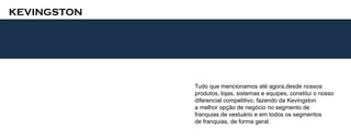 KEVINGSTON




             Tudo que mencionamos até agora,desde nossos
             produtos, lojas, sistemas e equipes, constitui o nosso
             diferencial competitivo, fazendo da Kevingston
             a melhor opção de negócio no segmento de
             franquias de vestuário e em todos os segmentos
             de franquias, de forma geral.
 