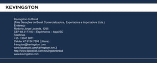 KEVINGSTON

  Kevingston do Brasil
  (Três Gerações do Brasil Comercializadora, Exportadora e Importadora Ltda.)
  Endereço
  Rodovia Jorge Lacerda, 1295
  CEP 88.317-100 :: Espinheiros :: Itajaí/SC
  Telefones
  +55 / 3347 8011
  Celular 47 9124 7803 (Liliane)
  franquias@kevingston.com
  www.facebook.com/kevingston.kvn.3
  http://www.facebook.com/kevingstonbrasil
  www.kevingston.com
 