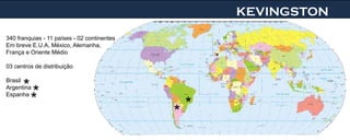 KEVINGSTON
340 franquias - 11 países - 02 continentes
Em breve E.U.A, México, Alemanha,
França e Oriente Médio
                                                   *
03 centros de distribuição


      **
Brasil
Argentina
Espanha
       *                                       *
                                             *
 