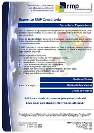 Transformar conhecimento
            em atuação responsável
             e resultado sustentável



Expertise RMP Consultoria
                                                    Consultoria Especializada

Qual o Desafio? A organização deve ter processos e procedimentos eficazes, cola-
boradores comprometidos e conscientes de suas responsabilidades frente aos objeti-
vos estratégicos.

Quais as Oportunidades? Desenvolver processos e procedimentos que direcionem
ações alinhadas aos objetivos estratégicos dos shareholders e atendam expectativas
dos demais stakeholders.

A RMP Consultoria utiliza metodologia própria desenvolvida com base em experiên-
cias de sucesso em projetos desenvolvidos oferecendo ao cliente a segurança de a-
tingir objetivos propostos.

Etapas de projeto de consultoria
•    Entrevista inicial e coleta de informações relevantes;
•    Apresentação de proposta de projeto;
•    Avaliação dos processos; avaliação dos recursos;
•    Visita as áreas e entrevistas com responsáveis;
•    Estudo e diagnóstico da situação atual;
•    Report com apresentação de recomendações e plano de ação;
•    Assessoria na implementação de plano de ação;
•    Follow-up e ações complementares;


                                                                      Gestão de Vendas

Áreas de atuação                                              Gestão de Suprimentos

                                                                    Gestão de Pessoas


      Solicite a visita de um consultor para entrevista inicial
        Envie email para atendimento@rmpconsult.com.br



Consultoria em Vendas / Suprimentos / Comportamento Estratégico / Coaching em Planejamento Es-
  tratégico / Convenção de Vendas / Palestra Motivacional / Team Building / Jogos Corporativos



www.rmpconsult.com.br                                         RMP Consultoria de Negócios
Telefone # 55 11 3853.6810                                            Al. das Cássias, 200
         # 55 11 6426.3064                                             Pq Petrópolis — SP
                                                                                07600-000
 