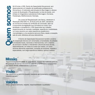 Há 10 anos, o CCE, Centro de Capacitação Educacional, vem

Quem somos   desenvolvendo um trabalho de qualificação profissional em
             Pernambuco. A instituição está situada em Boa Viagem e oferece
             cursos de Atualização e Pós-graduação na área de saúde, com
             ênfase em Diagnóstico Laboratorial, Enfermagem, Farmácia,
             Fisioterapia, Multifuncional e Nutrição.

             	        Os cursos de Pós-graduação Lato Sensu, obedecem à
             Resolução CNE/CES nº1, de 8 de junho de 2007, atendendo
             as normas de emissão de certificado de conclusão, além do
             cumprimento da legislação que normatiza os cursos. Com
             seriedade e competência, o CCE desenvolve seu trabalho
             proporcionando ao mercado, qualidade, experiência, credibilidade,
             um corpo docente com vasta experiência acadêmica e
             mercadológica e uma excelente estrutura física, desde a recepção,
             sala de aula, biblioteca até seus laboratórios.

             	       O Centro de Capacitação Educacional mantém convênio
             de cooperação técnica com renomadas universidades, faculdades
             e fundações locais, nacionais e internacionais, com o objetivo
             de promover e facilitar o intercâmbio cultural dos seus alunos,
             disponibilizando, em todos os cursos que realiza, um corpo
             docente altamente capacitado, composto de doutores, mestres e
             especialistas, com larga experiência didática, teórica e prática.




  Missão
  “Proporcionar a continuidade do aprendizado, através das melhores práticas
  na prestação do serviço educacional, obtendo a confiança e o compromisso
  dos nossos alunos, colaboradores e parceiros.”



  Visão
  “Ser referência no ramo de atuação, buscando aprimoramento contínuo e
  inovando sempre.”



  Valores
  “Ética, comprometimento, respeito, responsabilidade e qualidade.”
 