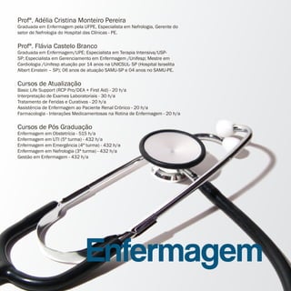 Profª. Adélia Cristina Monteiro Pereira
Graduada em Enfermagem pela UFPE, Especialista em Nefrologia, Gerente do
setor de Nefrologia do Hospital das Clínicas - PE.

Profª. Flávia Castelo Branco
Graduada em Enfermagem/UPE; Especialista em Terapia Intensiva/USP-
SP; Especialista em Gerenciamento em Enfermagem /Unifesp; Mestre em
Cardiologia /Unifesp atuação por 14 anos na UNICSUL- SP (Hospital Israelita
Albert Einstein – SP); 06 anos de atuação SAMU-SP e 04 anos no SAMU-PE.

Cursos de Atualização
Basic Life Support (RCP Pro/DEA + First Aid) - 20 h/a
Interpretação de Exames Laboratoriais - 30 h/a
Tratamento de Feridas e Curativos - 20 h/a
Assistência de Enfermagem ao Paciente Renal Crônico - 20 h/a
Farmacologia - Interações Medicamentosas na Rotina de Enfermagem - 20 h/a

Cursos de Pós Graduação
Enfermagem em Obstetrícia - 515 h/a
Enfermagem em UTI (5ª turma) - 432 h/a
Enfermagem em Emergência (4ª turma) - 432 h/a
Enfermagem em Nefrologia (3ª turma) - 432 h/a
Gestão em Enfermagem - 432 h/a




                                Enfermagem
 