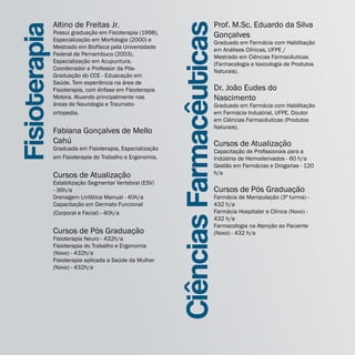 Altino de Freitas Jr.                                            Prof. M.Sc. Eduardo da Silva




                                                           Ciências Farmacêuticas
Fisioterapia   Possui graduação em Fisioterapia (1998),
               Especialização em Morfologia (2000) e
               Mestrado em Biofísica pela Universidade
               Federal de Pernambuco (2003),
                                                                                Gonçalves
                                                                                Graduado em Farmácia com Habilitação
                                                                                em Análises Clínicas, UFPE /
                                                                                Mestrado em Ciências Farmacêuticas
               Especialização em Acupuntura.                                    (Farmacologia e toxicologia de Produtos
               Coordenador e Professor da Pós-                                  Naturais).
               Graduação do CCE - Eduacação em
               Saúde. Tem experiência na área de
               Fisioterapia, com ênfase em Fisioterapia                         Dr. João Eudes do
               Motora. Atuando principalmente nas                               Nascimento
               áreas de Neurologia e Traumato-                                  Graduado em Farmácia com Habilitação
               ortopedia.                                                       em Farmácia Industrial, UFPE. Doutor
                                                                                em Ciências Farmacêuticas (Produtos
                                                                                Naturais).
               Fabiana Gonçalves de Mello
               Cahú                                                             Cursos de Atualização
               Graduada em Fisioterapia, Especialização                         Capacitação de Profissionais para a
               em Fisioterapia do Trabalho e Ergonomia.                         Indústria de Hemoderivados - 60 h/a
                                                                                Gestão em Farmácias e Drogarias - 120
               Cursos de Atualização                                            h/a
               Estabilização Segmentar Vertebral (ESV)
               - 36h/a                                                          Cursos de Pós Graduação
               Drenagem Linfática Manual - 40h/a                                Farmácia de Manipulação (3ª turma) -
               Capacitação em Dermato Funcional                                 432 h/a
               (Corporal e Facial) - 40h/a                                      Farmácia Hospitalar e Clínica (Novo) -
                                                                                432 h/a
                                                                                Farmacologia na Atenção ao Paciente
               Cursos de Pós Graduação                                          (Novo) - 432 h/a
               Fisioterapia Neuro - 432h/a
               Fisioterapia do Trabalho e Ergonomia
               (Novo) - 432h/a
               Fisioterapia aplicada a Saúde da Mulher
               (Novo) - 432h/a
 