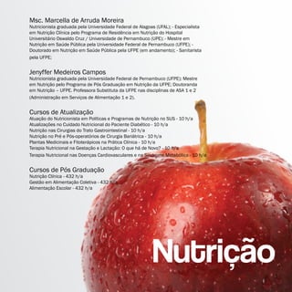 Msc. Marcella de Arruda Moreira
Nutricionista graduada pela Universidade Federal de Alagoas (UFAL); - Especialista
em Nutrição Clínica pelo Programa de Residência em Nutrição do Hospital
Universitário Oswaldo Cruz / Universidade de Pernambuco (UPE); - Mestre em
Nutrição em Saúde Pública pela Universidade Federal de Pernambuco (UFPE); -
Doutorado em Nutrição em Saúde Pública pela UFPE (em andamento); - Sanitarista
pela UFPE;


Jenyffer Medeiros Campos
Nutricionista graduada pela Universidade Federal de Pernambuco (UFPE); Mestre
em Nutrição pelo Programa de Pós Graduação em Nutrição da UFPE; Doutoranda
em Nutrição – UFPE. Professora Substituta da UFPE nas disciplinas de ASA 1 e 2
(Administração em Serviços de Alimentação 1 e 2).


Cursos de Atualização
Atuação do Nutricionista em Políticas e Programas de Nutrição no SUS - 10 h/a
Atualizações no Cuidado Nutricional do Paciente Diabético - 10 h/a
Nutrição nas Cirurgias do Trato Gastrointestinal - 10 h/a
Nutrição no Pré e Pós-operatórios de Cirurgia Bariátrica - 10 h/a
Plantas Medicinais e Fitoterápicos na Prática Clínica - 10 h/a
Terapia Nutricional na Gestação e Lactação: O que há de Novo? - 10 h/a
Terapia Nutricional nas Doenças Cardiovasculares e na Síndrome Metabólica - 10 h/a


Cursos de Pós Graduação
Nutrição Clínica - 432 h/a
Gestão em Alimentação Coletiva - 432 h/a
Alimentação Escolar - 432 h/a
 