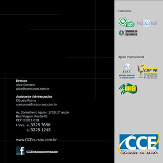 Parceiros




                                         Apoio Institucional




Diretora
Alice Campos
alice@ccecursos.com.br

Assistente Administrativa
Cláudia Rocha
ccecursos@ccecursos.com.br

Av. Conselheiro Aguiar, 1729. 2º andar
Boa Viagem Recife-PE
CEP: 51011-010
Fones 81 3325 7686
       81   3325 1243

www.CCEcursos.com.br

       /CCEeducacaoemsaude
 