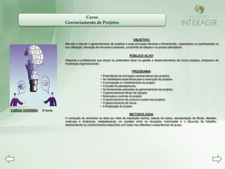 Curso
                           Gerenciamento de Projetos


                                                                                 OBJETIVO:
                           Abordar e discutir o gerenciamento de projetos e suas principais técnicas e ferramentas, capacitando os participantes na
                           sua utilização, alocação de recursos e pessoas, cumprindo as etapas e os prazos planejados.


                                                                              PÚBLICO ALVO:
                           Gestores e profissionais que atuam ou pretendem atuar na gestão e desenvolvimento de novos projetos, processos de
                           mudanças organizacionais.

                                                                                PROGRAMA:
                                                      •   Entendendo as principais características dos projetos
                                                      •   As habilidades específicas para a execução de projetos
                                                      •   A concepção e o detalhamento do projeto
                                                      •   A função do planejamento
                                                      •   As ferramentas aplicadas ao gerenciamento de projetos.
                                                      •   O gerenciamento eficaz de equipes
                                                      •   Execução e controle do projeto
                                                      •   O gerenciamento de prazos e custos dos projetos
                                                      •   O gerenciamento de riscos
                                                      •   A finalização do projeto
CARGA HORÁRIA:   8 horas
                                                                              METODOLOGIA:
                           A condução do seminário se dará por meio de exposição teórica, estudo de casos, apresentação de filmes, debates,
                           vivências e dinâmicas, estabelecendo um paralelo entre as situações vivenciadas e o dia-a-dia de trabalho,
                           sedimentando os conhecimentos adquiridos com base nas reflexões e experiências do grupo.
 