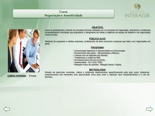 Curso
                           Negociação e Assertividade


                                                                                OBJETIVO:
                           Levar os participantes a discutir as principais técnicas utilizadas em um processo de negociação, abordando e analisando
                           comportamentos individuais que prejudicam o atingimento de metas e objetivos da equipe de trabalho e da organização
                           como um todo.

                                                                             PÚBLICO ALVO:
                           Gestores de pequenas e médias empresas, profissionais da área comercial e pessoas que lidam com negociações em
                           geral.

                                                                               PROGRAMA:
                                                          •   Comunicação Agressiva X Agressividade na Comunicação
                                                          •   Envolvimento das partes – Necessidades e Motivos;
                                                          •   Lidando com as objeções dos clientes;
                                                          •   Trabalhando a cadeia do SIM;
                                                          •   Envolvendo para não ser envolvido;
                                                          •   Assertividade – EU x ELE. NÓS;
                                                          •   Respeito mútuo de opiniões - Relação Ganha / Ganha.

                                                                             METODOLOGIA:
                           Através de exercícios vivenciais, vídeos e dinâmicas desenvolvidos especificamente para este curso, estaremos
                           proporcionando aos treinandos uma oportunidade única para rever e repensar seus comportamentos e o uso de
CARGA HORÁRIA:   8 horas   técnicas.
 