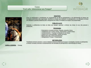 Curso
                           Você sabe Administrar seu Tempo?


                                                                                   OBJETIVO:
                              Levar os participantes a considerarem as consequências da falta de planejamento e má administração do tempo nos
                              resultados pretendidos pela organização. Identificar as causas que interferem no planejamento e na utilização do tempo
                              com eficiência, gerando problemas para o atingimento de metas, do trabalho em equipe e da produtividade.

                                                                                 PÚBLICO ALVO:
                              Destinado a profissionais de todas as áreas que desejam aprender a otimizar seu tempo na sua vida pessoal e
                              profissional.
                                                                                  PROGRAMA:
                                                         •   Entendendo o conceito de tempo. Passado, presente e futuro.
                                                         •   Trabalhando com e contra o tempo. Gerenciando o próprio tempo.
                                                         •   Condicionamento – O perigo na utilização do seu tempo.
                                                         •   Lidando com a procrastinação. Ladrões de tempo.
                                                         •   Regras para usar o tempo racionalmente.
                                                         •   Planejamento X Tempo = Produtividade

                                                                                 METODOLOGIA:
                              Trabalhado de forma vivencial, o curso é realizado através de dinâmicas de grupo e simulações, levando os participantes
                              a reverem conceitos, técnicas e comportamentos nas atividades de planejamento e administração do tempo.
CARGA HORÁRIA:   8 horas
 