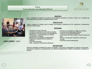Curso
                         Como planejar uma Reunião Eficaz?


                                                                               OBJETIVO:
                             Levar o participante a planejar sua reunião de forma assertiva, otimizando ao máximo o tempo, com a utilização das
                             ferramentas certas para obter um resultado positivo e eficaz.

                                                                             PÚBLICO ALVO:
                             Líderes e gestores de qualquer área de atuação nas empresas, profissionais de RH, supervisores, coordenadores,
                             gerentes e demais cargos.

                                                                              PROGRAMA:
                                • Planejando o Tempo da Reunião                         • Os tipos de comunicação e os objetivos da reunião;
                                • Principais componentes de uma reunião de trabalho;    • Transmitindo com Objetividade e Eficácia
                                • Entendendo o conceito de tempo e seu planejamento;    • Técnicas e Comportamentos Eficazes
                                • Planejamento – uma ferramenta pouco utilizada.        • Comunicação não verbal. Usando o corpo de maneira pró-
                                • Equipamentos X Objetivos                                ativa;
                                • Espaço físico e sua influência na apresentação;       • Abertura e Quebra-gelo. Preparando os ânimos dos
                                • Adequando os equipamentos aos objetivos e               ouvintes;
                                  audiência.                                            • Cumprindo a trilha do planejamento.
CARGA HORÁRIA: 8 horas          • Tipos de Comunicação
                                • Falar – Comunicar: Conhecendo as diferenças;

                                                                            METODOLOGIA:
                             Através da realização de dinâmicas de grupo e simulações, o grupo terá a oportunidade de conhecer novas técnicas,
                             aprimorando e discutindo os comportamentos que influenciam positivamente o trabalho de elaboração e realização de
                             reuniões.
 