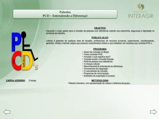Palestra
                                      PCD – Entendendo a Diferença!


                                                                                            OBJETIVO:
                                        Capacitar o corpo gestor para a inclusão de pessoas com deficiência visando sua autonomia, segurança e dignidade no
                                        ambiente de trabalho.

                                                                                         PÚBLICO ALVO:
    Pessoas




                                        Líderes e gestores de qualquer área de atuação, profissionais de recursos humanos, supervisores, coordenadores,
                                        gerentes, chefes e demais cargos que possuem subordinados diretos e que trabalhem em empresa que contrata PCD s.


                                                                                           PROGRAMA:
                                                                              •   Quem faz inclusão no Brasil
                                                                              •   Como contratar PCD
              Deficiência




                                                                              •   Inclusão: o que significa isso?
                                                                              •   Inclusão social x inclusão forçada
    com




                                                                              •   Perfil da pessoa com deficiência
                                                                              •   O choque cultural
                                                                              •   Reconhecendo & entendendo as diferenças
                                                                              •   Ferramentas da integração
                                                                              •   O voluntariado de inclusão
                                                                              •   Programas de comunicação
                                                                              •   Exemplos de superação e sucesso

CARGA HORÁRIA:              2 horas                                                      METODOLOGIA:
                                                               Palestra interativa, com apresentação de vídeos e dinâmica de grupo..
 