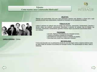 Palestra
                         Como manter meu Colaborador Motivado?


                                                                                     OBJETIVO:
                                       Oferecer uma oportunidade única para cada participante repensar suas atitudes e a forma com a qual
                                       pretende envolver seus colaboradores, mantendo-os motivados com os resultados do trabalho.


                                                                                  PÚBLICO ALVO:
                                       Líderes e gestores de qualquer área de atuação nas empresas, supervisores, coordenadores, gerentes e
                                       demais cargos que possuem subordinados diretLíderes e gestores de qualquer área de atuação nas
                                       empresas, supervisores, coordenadores, gerentes e demais cargos que possuem subordinados diretos.
                                       os e indiretos.
                                                                             PROGRAMA:
                                                         •   Conceito, Objetivo e Procedimentos da motivação humana;
                                                         •   Truques e armadilhas da gestão da motivação;
                                                         •   Desmistificando motivação humana no ambiente de trabalho;
                                                         •   Como fazer para manter meu colaborador motivado?
CARGA HORÁRIA: 2 horas
                                                                                    METODOLOGIA:
                                       O tema será discutido com os participantes através de uma abordagem direta e bastante dinâmica sobre
                                       as várias visões do conceito e do processo de motivação humana, com apresentação de vídeos, cases e
                                       dinâmicas.
 