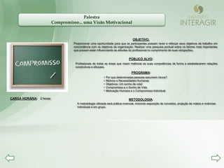 Palestra
                         Compromisso... uma Visão Motivacional


                                                                                 OBJETIVO:
                                   Proporcionar uma oportunidade para que os participantes possam rever e reforçar seus objetivos de trabalho em
                                   concordância com os objetivos da organização; Realizar uma pesquisa pontual sobre os fatores mais importantes
                                   que possam estar influenciando as atitudes do profissional no cumprimento de suas obrigações;.


                                                                              PÚBLICO ALVO:
                                    Profissionais de todas as áreas que visam melhorar as suas competências de forma a estabelecerem relações
                                    construtivas e eficazes.

                                                                                PROGRAMA:
                                                          •   Por que determinadas pessoas assumem riscos?
                                                          •   Motivos e Necessidades Humanas
                                                          •   Objetivos: Um sonho de vida!
                                                          •   Compromisso e o Sonho de Vida
                                                          •   Motivação Humana e o Compromisso Individual

CARGA HORÁRIA: 2 horas                                                        METODOLOGIA:
                                     A metodologia utilizada será prática-vivencial, incluindo exposição de conceitos, projeção de vídeos e vivências
                                     individuais e em grupo.
 
