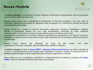 O Instituto Interagir é uma empresa de Cursos, Palestras e Workshops Comportamentais, com turmas abertas
para um Público Gerencial e Executivo.

Nossas turmas contam com a participação de profissionais de diferentes empresas, e com isso, além de
conquistar o aprendizado enriquecido por diferentes visões de negócios, há o benefício do aumento da rede de
relacionamentos (networking).

Nossos Cursos têm o objetivo de transmitir informações, desenvolver conceitos e habilidades e modificar
atitudes. A metodologia utilizada tem como base dramatizações, discussões de cases, dinâmicas
vivenciais, vídeos, entre outros, buscando soluções efetivas para os problemas do dia-a-dia.
Contamos com uma equipe de Consultores altamente capacitados e especializados, com mais de 10 anos de
experiência no mercado, grande desenvoltura social, sólida capacidade de comunicação e domínio da técnica a
ser ministrada.

Nossos     cursos     abertos    são     realizados   em     locais     de      fácil   acesso,   com   salas
climatizadas, sonorizadas, equipadas, além de coffee break, apostila e certificado.

O Instituto Interagir faz parte do Grupo DSRH® - Empresa de Recursos Humanos, que está no mercado há
10 anos e é reconhecida como uma empresa séria, experiente e inovadora, atuando no desenvolvimento de
líderes e equipes de todas as áreas organizacionais em diversos segmentos do mercado.

Nosso objetivo é unir a competência, experiência e o desenvolvimento do trabalho já proposto pelo Grupo
DSRH®, trazendo resultados eficientes para nossos novos clientes.
 