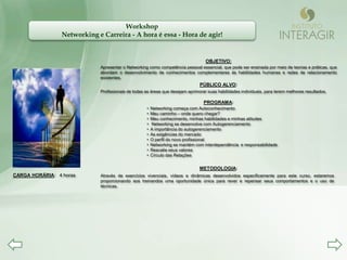 Workshop
                 Networking e Carreira - A hora é essa - Hora de agir!


                                                                                  OBJETIVO:
                             Apresentar o Networking como competência pessoal essencial, que pode ser ensinada por meio de teorias e práticas, que
                             abordam o desenvolvimento de conhecimentos complementares às habilidades humanas e redes de relacionamento
                             existentes.
                                                                               PÚBLICO ALVO:
                             Profissionais de todas as áreas que desejam aprimorar suas habilidades individuais, para terem melhores resultados.

                                                                                 PROGRAMA:
                                                    •   Networking começa com Autoconhecimento
                                                    •   Meu caminho – onde quero chegar?
                                                    •   Meu conhecimento, minhas habilidades e minhas atitudes
                                                    •   Networking se desenvolve com Autogerenciamento
                                                    •   A importância do autogerenciamento
                                                    •   As exigências do mercado
                                                    •   O perfil do novo profissional
                                                    •   Networking se mantém com interdependência e responsabilidade
                                                    •   Reavalie seus valores
                                                    •   Círculo das Relações


                                                                               METODOLOGIA:
CARGA HORÁRIA: 4 horas       Através de exercícios vivenciais, vídeos e dinâmicas desenvolvidos especificamente para este curso, estaremos
                             proporcionando aos treinandos uma oportunidade única para rever e repensar seus comportamentos e o uso de
                             técnicas.
 