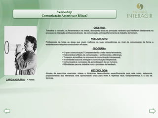 Workshop
                         Comunicação Assertiva e Eficaz?


                                                                               OBJETIVO:
                           Trabalhar o conceito, as ferramentas e os meios, abordando ainda as principais variáveis que interferem diretamente no
                           processo de interação profissional através da comunicação, principal ferramenta de trabalho do homem.


                                                                            PÚBLICO ALVO:
                           Profissionais de todas as áreas que visam melhorar as suas competências ao nível da comunicação de forma a
                           estabelecerem relações construtivas e eficazes.

                                                                              PROGRAMA:
                                            •   O que é comunicação? Compreendendo o valor desta ferramenta;
                                            •   Instrumentos & Meios de comunicação – Conhecendo a diferença;
                                            •   Truques e armadilhas no processo de comunicação interpessoal;
                                            •   A constante busca da sinergia na comunicação interpessoal;
                                            •   Comunicação e o processo de aprendizagem do ser humano;
                                            •   Dificuldades para se trabalhar com o processo de feedback.


                                                                            METODOLOGIA:
                           Através de exercícios vivenciais, vídeos e dinâmicas desenvolvidos especificamente para este curso, estaremos
                           proporcionando aos treinandos uma oportunidade única para rever e repensar seus comportamentos e o uso de
                           técnicas.
CARGA HORÁRIA: 4 horas
 