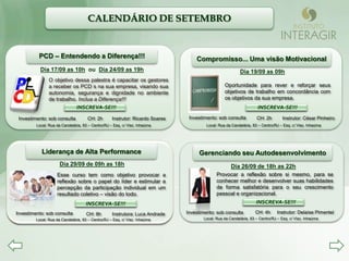 CALENDÁRIO DE SETEMBRO


          PCD – Entendendo a Diferença!!!                                          Compromisso... Uma visão Motivacional
           Dia 17/09 as 10h ou Dia 24/09 as 19h                                                           Dia 19/09 as 09h
                O objetivo dessa palestra é capacitar os gestores
                a receber os PCD s na sua empresa, visando sua                                    Oportunidade para rever e reforçar seus
                autonomia, segurança e dignidade no ambiente                                      objetivos de trabalho em concordância com
                de trabalho. Inclua a Diferença!!!                                                os objetivos da sua empresa.
                               INSCREVA-SE!!!                                                                    INSCREVA-SE!!!
                                                                                                             INSCREVA-SE!!!
 Investimento: sob consulta          CH: 2h        Instrutor: Ricardo Soares    Investimento: sob consulta          CH: 2h        Instrutor: César Pinheiro
         Local: Rua da Candelária, 83 – Centro/RJ – Esq. c/ Visc. Inhaúma               Local: Rua da Candelária, 83 – Centro/RJ – Esq. c/ Visc. Inhaúma




            Liderança de Alta Performance                                           Gerenciando seu Autodesenvolvimento
                      Dia 29/09 de 09h as 18h                                                        Dia 26/09 de 18h as 22h
                    Esse curso tem como objetivo provocar a                                  Provocar a reflexão sobre si mesmo, para se
                    reflexão sobre o papel do líder e estimular a                            conhecer melhor e desenvolver suas habilidades
                    percepção da participação individual em um                               de forma satisfatória para o seu crescimento
                    resultado coletivo – visão do todo.                                      pessoal e organizacional.
                                  INSCREVA-SE!!!
                              INSCREVA-SE!!!                                                                   INSCREVA-SE!!!
                                                                                                          INSCREVA-SE!!!
Investimento: sob consulta           CH: 8h        Instrutora: Luca Andrade    Investimento: sob consulta          CH: 4h      Instrutor: Delaíse Pimentel
         Local: Rua da Candelária, 83 – Centro/RJ – Esq. c/ Visc. Inhaúma             Local: Rua da Candelária, 83 – Centro/RJ – Esq. c/ Visc. Inhaúma
 