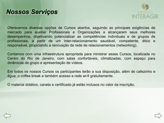 Oferecemos diversas opções de Cursos abertos, seguindo as principais exigências de
mercado para auxiliar Profissionais e Organizações a alcançarem seus melhores
desempenhos, objetivando potencializar as competências individuais e de grupos de
profissionais, a partir de um inter-relacionamento saudável, competente, ético e
responsável, propiciando a renovação da rede de relacionamentos (networking).

Contamos com uma infraestrutura apropriada para ministrar esses Cursos, localizada no
Centro do Rio de Janeiro, com salas confortáveis, climatizadas, com espaço para
dinâmicas de grupo e apresentação de vídeos.

Em todos os nossos Cursos os participantes terão a sua disposição, além de cafezinho e
água, o coffee break e também acesso a rede wi-fi gratuitamente.

O material didático, caneta e certificado já estão inclusos no valor da inscrição.
 