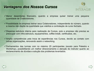  Menor desembolso financeiro, quando a empresa quiser treinar uma pequena
  quantidade de Colaboradores.

 Possibilidade da empresa treinar seus Colaboradores, independente do número, quando
  a mesma não dispõe da quantidade que viabilize a contratação de curso fechado.

 Dispensa estrutura interna para realização de Cursos, pois a empresa não precisa se
  preocupar com infra estrutura, equipamentos, coffee break, certificados, etc.

 Amplia competências pela troca de experiências nos Cursos, devido ao contato com
  outras organizações, renovando assim o networking.

 Fechamentos das turmas com no máximo 25 participantes (exceto para Palestra e
  Workshop), possibilitando um melhor direcionamento e atenção do instrutor quanto ao
  esclarecimento de dúvidas e solução dos problemas levantados.
 